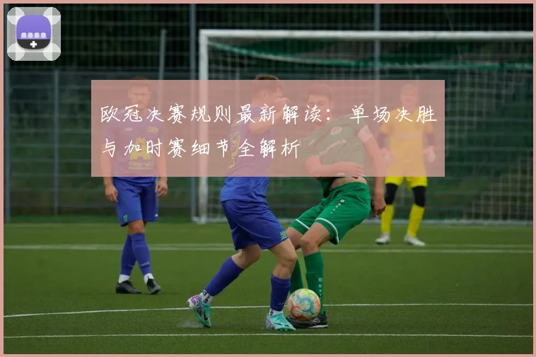 欧冠决赛规则最新解读：单场决胜与加时赛细节全解析