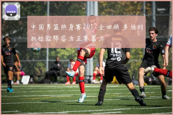 中国男篮热身赛2017全回顾 多场对抗检验阵容为正赛蓄力