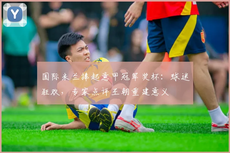 国际米兰捧起意甲冠军奖杯：球迷狂欢，专家点评王朝重建意义