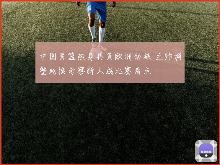 中国男篮热身再负欧洲劲旅 主帅调整轮换考察新人成比赛看点