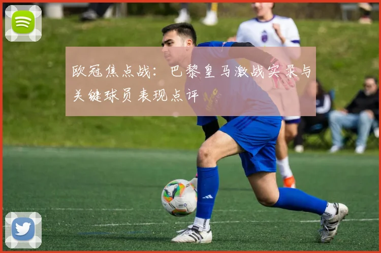 欧冠焦点战：巴黎皇马激战实录与关键球员表现点评