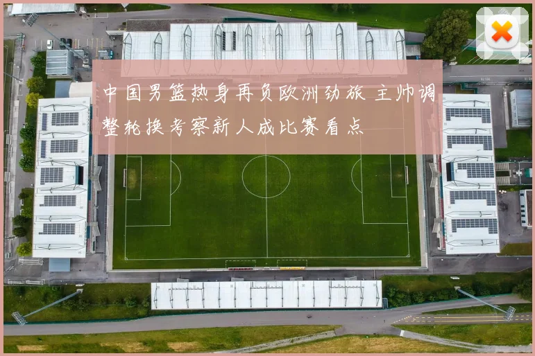 中国男篮热身再负欧洲劲旅 主帅调整轮换考察新人成比赛看点