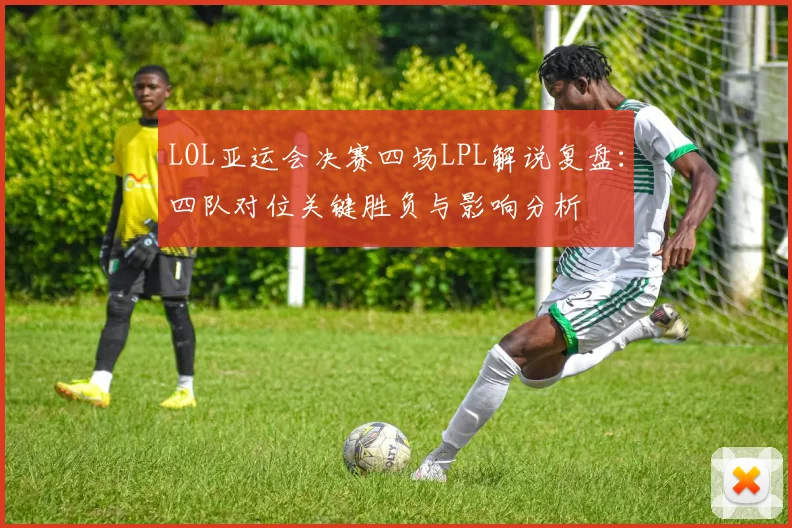 LOL亚运会决赛四场LPL解说复盘：四队对位关键胜负与影响分析