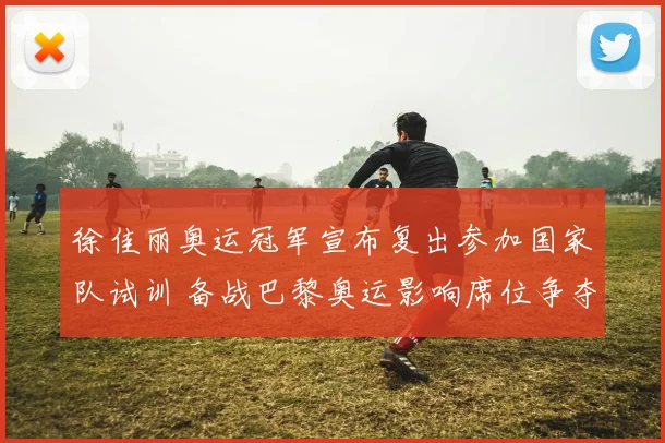 徐佳丽奥运冠军宣布复出参加国家队试训 备战巴黎奥运影响席位争夺