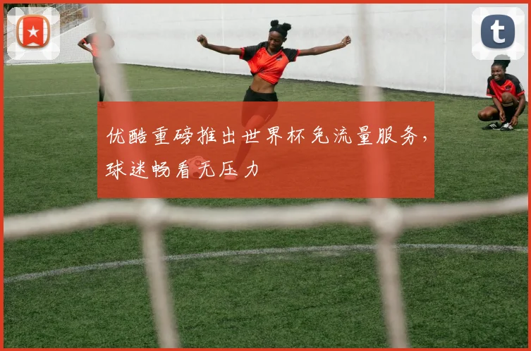 优酷重磅推出世界杯免流量服务，球迷畅看无压力